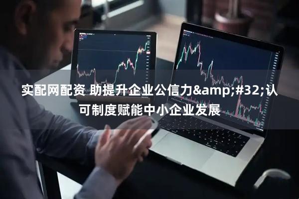 实配网配资 助提升企业公信力&#32;认可制度赋能中小企业发展