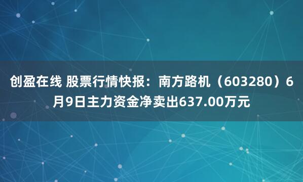 创盈在线 股票行情快报：南方路机（603280）6月9日主力资金净卖出637.00万元