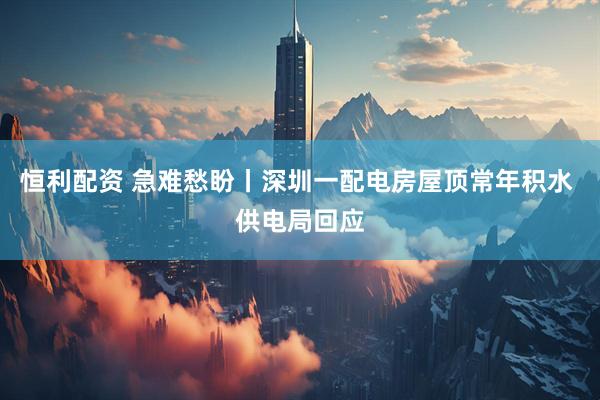 恒利配资 急难愁盼丨深圳一配电房屋顶常年积水 供电局回应