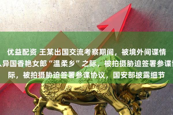 优益配资 王某出国交流考察期间，被境外间谍情报机关设计，当其陷入异国香艳女郎“温柔乡”之际，被拍摄胁迫签署参谍协议，国安部披露细节