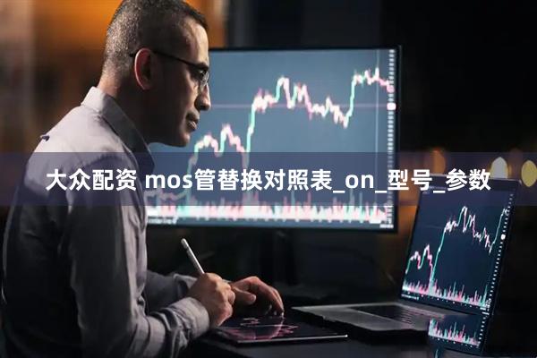 大众配资 mos管替换对照表_on_型号_参数