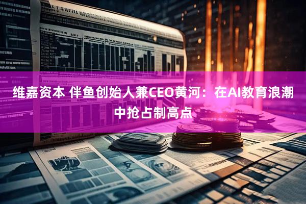 维嘉资本 伴鱼创始人兼CEO黄河：在AI教育浪潮中抢占制高点