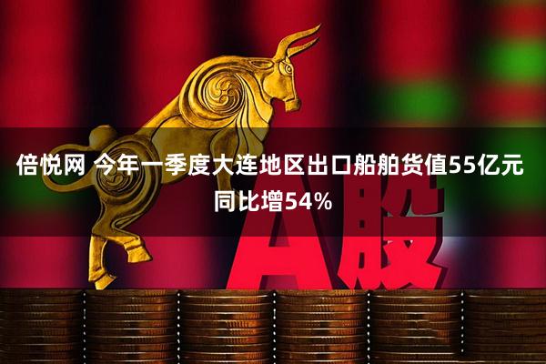 倍悦网 今年一季度大连地区出口船舶货值55亿元 同比增54%