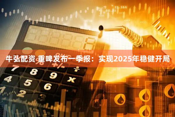 牛弘配资 重啤发布一季报：实现2025年稳健开局