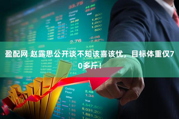 盈配网 赵露思公开谈不知该喜该忧，目标体重仅70多斤！