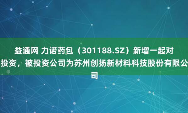益通网 力诺药包（301188.SZ）新增一起对外投资，被投资公司为苏州创扬新材料科技股份有限公司