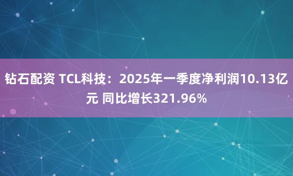 钻石配资 TCL科技：2025年一季度净利润10.13亿元 同比增长321.96%