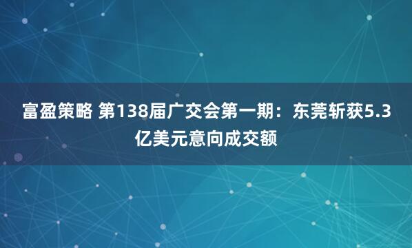 富盈策略 第138届广交会第一期：东莞斩获5.3亿美元意向成交额