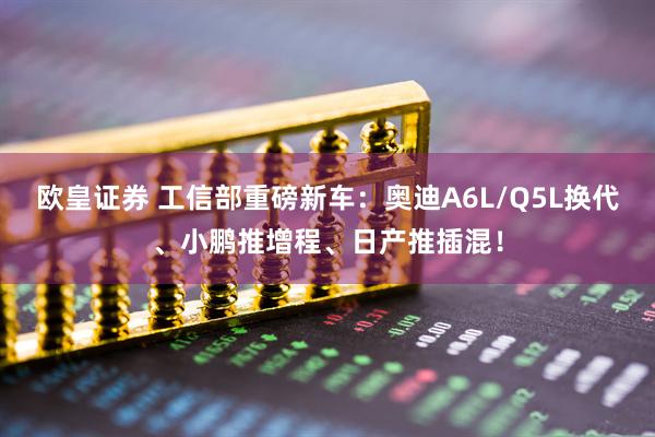 欧皇证券 工信部重磅新车：奥迪A6L/Q5L换代、小鹏推增程、日产推插混！