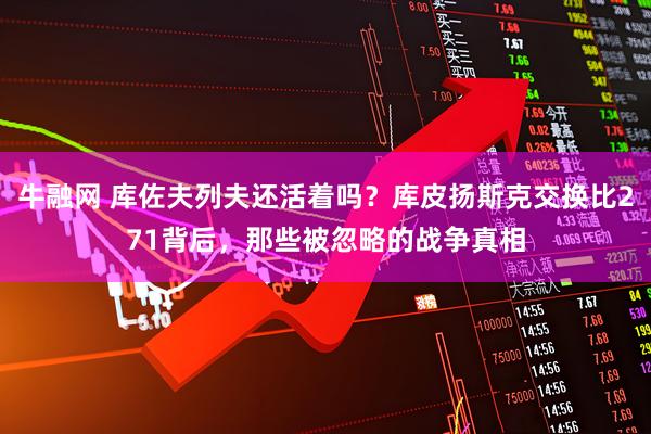 牛融网 库佐夫列夫还活着吗？库皮扬斯克交换比271背后，那些被忽略的战争真相