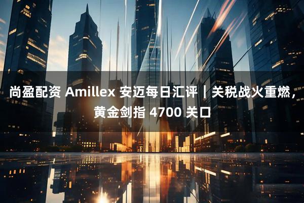 尚盈配资 Amillex 安迈每日汇评｜关税战火重燃，黄金剑指 4700 关口